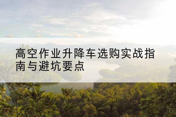 余杭升降车怎么选-高空作业升降车选购实战指南与避坑要点