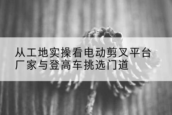 余杭电动剪叉升降平台厂家-从工地实操看电动剪叉平台厂家与登高车挑选门道