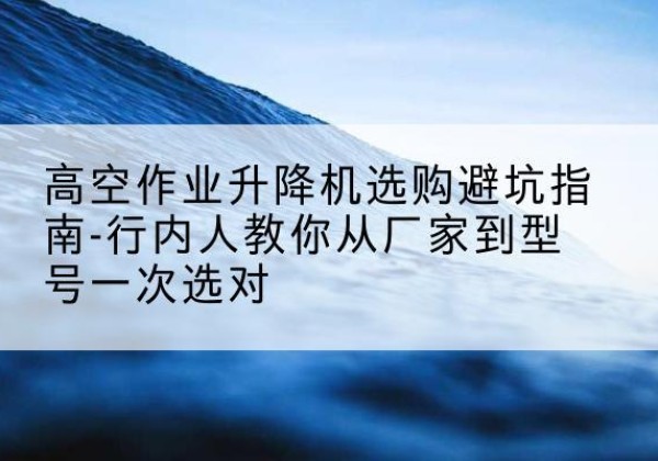 余杭升降平台厂家-高空作业升降机选购避坑指南-行内人教你从厂家到型号一次选对