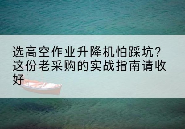 余杭高空作业升降机厂家推荐-选高空作业升降机怕踩坑？这份老采购的实战指南请收好