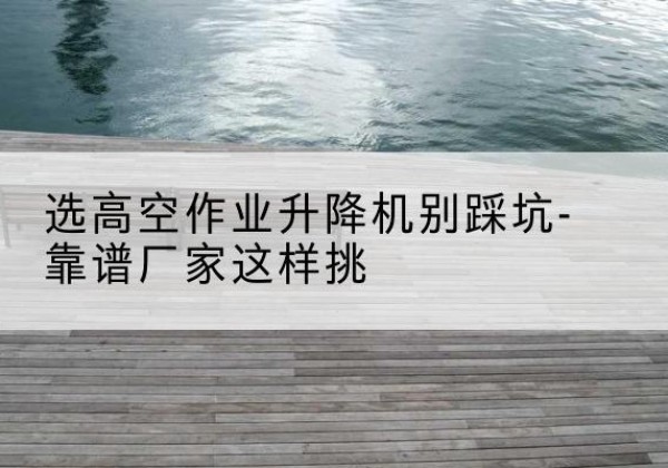 余杭剪叉式升降机厂家-选高空作业升降机别踩坑-靠谱厂家这样挑