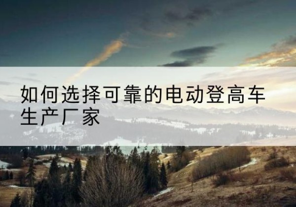 余杭电动登高车厂家-如何选择可靠的电动登高车生产厂家