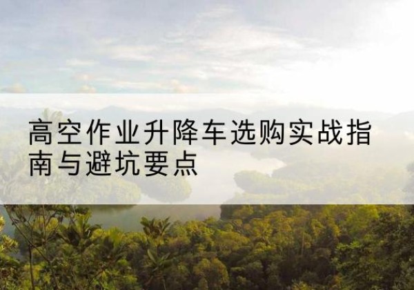 余杭升降车怎么选-高空作业升降车选购实战指南与避坑要点