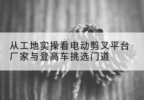 余杭电动剪叉升降平台厂家-从工地实操看电动剪叉平台厂家与登高车挑选门道