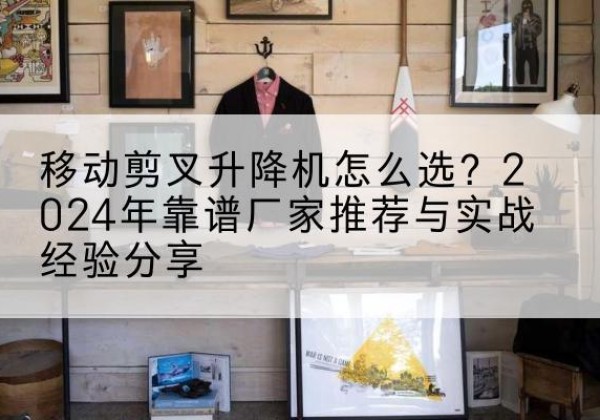 余杭升降平台厂家推荐-移动剪叉升降机怎么选？2024年靠谱厂家推荐与实战经验分享