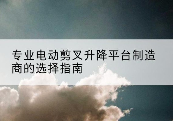 余杭电动剪叉升降平台厂家-专业电动剪叉升降平台制造商的选择指南